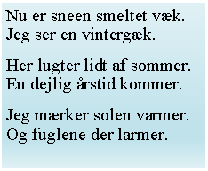 Tekstfelt: Nu er sneen smeltet vk.Jeg ser en vintergk.
Her lugter lidt af sommer.En dejlig rstid kommer.
Jeg mrker solen varmer.Og fuglene der larmer.