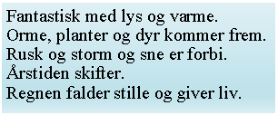 Tekstfelt: Fantastisk med lys og varme.
Orme, planter og dyr kommer frem.Rusk og storm og sne er forbi.rstiden skifter.Regnen falder stille og giver liv.